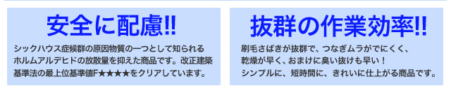 安全に配慮!![シックハウス症候群の原因物質の一つとして知られるホルムアルデヒドの放散量を抑えた商品です。改正建築基準法の最上位基準値F★★★★をクリアしています。]	抜群の作業効率!![刷毛さばきが抜群で、つなぎムラがでにくく、乾燥が早く、おまけに臭い抜けも早い！シンプルに、短時間に、きれいに仕上がる商品です。]